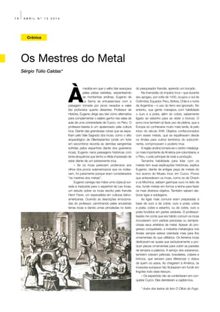 78    ABRIL   Nº   13   2010




       Crônica




     Os Mestres do Metal
     Sérgio Túlio Caldas*




                               À
                                           medida em que o velho táxi avançava      do pesquisador francês, aprendo um bocado.
                                           pelas pistas estreitas, serpenteando          Na imensidão do Império Inca – que durante
                                           as montanhas andinas, Eugenio de         seu apogeu, por volta de 1430, ocupou o sul da
                                           La Serna se entusiasmava com a           Colômbia, Equador, Peru, Bolívia, Chile e o norte
                               paisagem tomada por picos nevados e vales            da Argentina – o uso do ferro era ignorado. No
                               tão profundos quanto distantes. Professor de         entanto, sua gente manejava com habilidade
                               História, Eugenio dirige seu táxi como alternativa   o ouro e a prata, além do cobre, sabiamente
                               para complementar o salário ganho nas salas de       ligado ao estanho para se obter o bronze. O
                               aula de uma universidade de Cuzco, no Peru. O        povo inca também já fazia uso da platina, que a
                               professor-taxista é um apaixonado pela cultura       Europa só conheceria muito mais tarde, lá pelo
                               inca. Diante das grandiosas ruínas que se espa-      início do século XVIII. Objetos confeccionados
                               lham pelo Vale Sagrado dos Incas, como o sítio       com esses metais, que se espalhavam desde
                               arqueológico de Ollantaytambo (onde um forte         os Andes para outros territórios do subconti-
                               em escombros recorda as derrotas sangrentas          nente, comprovavam o poderio inca.
                               sofridas pelos espanhóis diante dos guerreiros            A região andina tornara-se o centro metalúrgi-
                               incas), Eugenio narra passagens históricas com       co mais importante da América pré-colombiana, e
                               tanta eloquência que tenho a nítida impressão de     o Peru, o polo principal de toda a produção.
                               estar diante de um sobrevivente inca.                     Tamanha habilidade para lidar com os
                                    – Se os incas pareciam poderosos aos            metais tem suas explicações históricas, explica
                               olhos dos povos sulamericanos que os rodea-          Eugenio, diante de antigas peça de metais do
                               vam, foi justamente porque eram considerados         rico acervo do Museu Inca, em Cuzco. Povos
                               “os mestres dos metais”.                             que antecederam os incas, como os de Chavín
                                    Eugenio carrega nas mãos uma cópia já sur-      e os Mochica, sabiam garimpar ouro no leito de
                               rada e traduzida para o espanhol de Les Incas,       rios, fundir metais em fornos a lenha para fazer
                               um estudo sobre os incas escrito pelo francês        os mais diversos objetos. Também sabiam ela-
                               Henri Favre, um especialista em culturas latino-     borar ligas e soldagens.
                               americanas. Ouvindo as descrições emociona-               As ligas mais comuns eram preparadas à
                               das do professor, caminhando pelas ancestrais        base de ouro e de cobre; ouro e prata; cobre
                               terras incas e dando umas pinceladas no texto        e prata; cobre e estanho; ou de cobre, ouro e
                                                                                    prata fundidos em partes variáveis. O professor-
                                                                                    taxista me conta que era hábito comum os incas
                                                                                    incrustarem com pedras preciosas ou semipre-
                                                                                    ciosas seus artefatos de metal. Apesar do pro-
                                                                                    gresso conquistado, a indústria metalúrgica nos
                                                                                    Andes sempre esteve orientada mais para fins
                                                                                    ornamentais do que utilitários. Os ferreiros incas
                                                                                    dedicavam-se quase que exclusivamente a pro-
                                                                                    duzir placas ornamentais para cobrir as paredes
                                                                                    de templos e palácios. A serviço dos soberanos,
                                                                                    também criavam peitorais, braceletes, colares e
                                                                                    brincos, que serviam para diferenciar o status
                                                                                    de quem os usava. Ao chegarem à América, os
                                                                                    invasores europeus não titubearam em fundir em
                                                                                    lingotes todo esse tesouro.
                                                                                         – Os espanhóis não se contentaram em con-
                                                                                    quistar Cuzco. Eles derreteram a capital inca.

                                                                                        * Autor dos textos do livro O Ofício do Fogo.
 