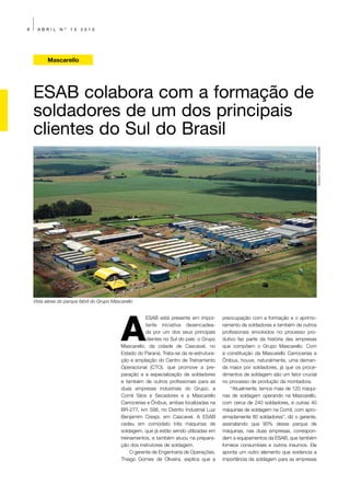 8     ABRIL     Nº   13   2010




          Mascarello




    ESAB colabora com a formação de
    soldadores de um dos principais
    clientes do Sul do Brasil




                                                                                                                                          Arquivo Grupo Mascarello
    Vista aérea do parque fabril do Grupo Mascarello




                                              A
                                                          ESAB está presente em impor-       preocupação com a formação e o aprimo-
                                                          tante iniciativa desencadea-       ramento de soldadores e também de outros
                                                          da por um dos seus principais      profissionais envolvidos no processo pro-
                                                          clientes no Sul do país: o Grupo   dutivo faz parte da história das empresas
                                              Mascarello, da cidade de Cascavel, no          que compõem o Grupo Mascarello. Com
                                              Estado do Paraná. Trata-se da re-estrutura-    a constituição da Mascarello Carrocerias e
                                              ção e ampliação do Centro de Treinamento       Ônibus, houve, naturalmente, uma deman-
                                              Operacional (CTO), que promove a pre-          da maior por soldadores, já que os proce-
                                              paração e a especialização de soldadores       dimentos de soldagem são um fator crucial
                                              e também de outros profissionais para as       no processo de produção da montadora.
                                              duas empresas industriais do Grupo, a              “Atualmente, temos mais de 120 máqui-
                                              Comil Silos e Secadores e a Mascarello         nas de soldagem operando na Mascarello,
                                              Carrocerias e Ônibus, ambas localizadas na     com cerca de 240 soldadores, e outras 40
                                              BR-277, km 598, no Distrito Industrial Luiz    máquinas de soldagem na Comil, com apro-
                                              Benjamim Crespi, em Cascavel. A ESAB           ximadamente 80 soldadores”, diz o gerente,
                                              cedeu em comodato três máquinas de             assinalando que 90% desse parque de
                                              soldagem, que já estão sendo utilizadas em     máquinas, nas duas empresas, correspon-
                                              treinamentos, e também atuou na prepara-       dem a equipamentos da ESAB, que também
                                              ção dos instrutores de soldagem.               fornece consumíveis e outros insumos. Ele
                                                   O gerente de Engenharia de Operações,     aponta um outro elemento que evidencia a
                                              Thiago Gomes de Oliveira, explica que a        importância da soldagem para as empresas
 