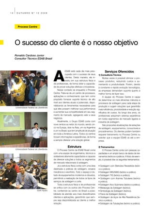 10    OUTUBRO         Nº   12   2009




       Process Centre




     O sucesso do cliente é o nosso objetivo
     Ronaldo Cardoso Junior
     Consultor Técnico ESAB Brasil




                                          A
                                                       ESAB está cada dia mais preo-               Serviços Oferecidos
                                                       cupada com o sucesso de seus         1) Consultoria Técnica
                                                       clientes. Desta maneira, ela in-          Muitas vezes é possível otimizar o pro-
                                                       vestiu em sua estrutura física e     cesso produtivo, reduzindo custos e au-
                                          de profissionais, de forma obter a capacida-      mentando a produtividade. Porém, devido
                                          de de prover soluções efetivas e inovadoras.      à constante e rápida evolução tecnológica,
                                               Nesse contexto se enquadra o Process         as empresas demandam suporte quanto à
                                          Centre. Trata-se de um centro de processos,       melhor forma de fazer isso.
                                          aplicações e conhecimento que tem como                 A equipe do Process Centre é capaz
                                          propósito fornecer suporte técnico de alto        de determinar os mais eficientes métodos e
                                          nível aos clientes atuais e potenciais, dispo-    processos de soldagem para cada etapa de
                                          nibilizando as ferramentas necessárias para       produção e sugerir soluções que garantirão
     Universidade Federal de Uberlândia
                                          que eles possam melhorar sua performance          maior eficiência, produtividade e redução sig-
                                          e aumentar sua competitividade em seu seg-        nificativa de custos. Ao longo dos anos, os
                                          mento de mercado, agregando valor a seus          profissionais adquiriram extensa experiência
                                          negócios.                                         em todos segmentos de mercado ligados à
                                               Atualmente, o Grupo ESAB conta com           indústria de soldagem.
                                          nove centros ao redor do mundo, sendo cin-             São propostas atualizações de estações
                                          co na Europa, dois na Ásia, um na Argentina       de soldagem, equipamentos, consumíveis e
                                          e um no Brasil, que tem amplitude de atuação      procedimentos. Os clientes podem também
                                          em toda a América Latina. Todos os centros        requerer treinamento no Process Centre ou
                                          trocam informações e experiências, de forma       solicitar que a equipe ESAB vá até a em-
                                          a sempre oferecer uma solução global.             presa.

                                                         Estrutura                          2) Treinamentos
     Universidade Federal de Uberlândia        O Process Centre da ESAB Brasil conta             O Process Centre conta com pessoas ca-
                                          com uma equipe de engenheiros, técnicos e         pacitadas e um amplo banco de dados de trei-
                                          soldadores altamente capacitados e capazes        namentos teóricos e práticos. A titulo de exem-
                                          de oferecer soluções a todos os segmentos         plo, é possível citar os seguintes treinamentos:
                                          de mercado relacionado à soldagem.
                                               Já a estrutura física conta com uma área     • Soldagem com Eletrodos Revestidos (teóri-
                                          destinada a práticas de soldagem, ensaios         co e prático).
                                          mecânicos e escritório. Todo o espaço é do-       • Soldagem MIG/MAG (teórico e prático).
                                          tado de equipamentos modernos e robustos,         • Soldagem TIG (teórico e prático).
                                          permitindo a realização de todos os tipos de      • Soldagem com Arames Tubulares (teórico
                                          serviços de soldagem e corte.                     e prático).
                                               Toda a estrutura física e de profissionais   • Soldagem Arco Submerso (teórico e prático).
                                          se unifica com os outros oito Process Cen-        • Metalurgia da Soldagem (teórico).
                           Voith Hydro    tre, conferindo ao centro do Brasil a possi-      • Simbologia da Soldagem (teórico).
                                          bilidade de atender aos mais diversificados       • Física da Soldagem (teórico).
                                          clientes e aplicações, garantindo que sem-        • Soldagem de Aços de Alta Resistência (te-
                                          pre seja disponibilizada ao cliente a melhor      órico e prático).
                                          solução.                                          • Soldagem de Tubulações (teórico e prático).
 