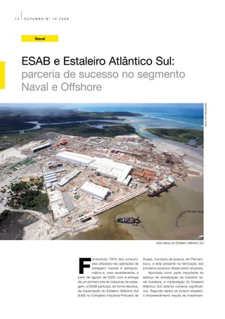 12   OUTUBRO    Nº   12   2009




        Naval




     ESAB e Estaleiro Atlântico Sul:
     parceria de sucesso no segmento
     Naval e Offshore




                                                                                                                                Hans Van Manteuffel




                                                                                       Vista aérea do Estaleiro Atlântico Sul




                                 F
                                           ornecendo 100% dos consumí-        Suape, município de Ipojuca, em Pernam-
                                           veis utilizados nas operações de   buco, e está presente na fabricação dos
                                           soldagem manual e semiauto-        primeiros produtos dessa jovem empresa.
                                           mática e, mais recentemente, a         Apontada como parte importante do
                                 partir de agosto de 2009, com a entrega      esforço de revitalização da indústria na-
                                 de um primeiro lote de máquinas de solda-    val brasileira, a implantação do Estaleiro
                                 gem, a ESAB participa, de forma decisiva,    Atlântico Sul ostenta números significati-
                                 da implantação do Estaleiro Atlântico Sul    vos. Segundo dados do próprio estaleiro,
                                 (EAS) no Complexo Industrial Portuário de    o empreendimento resulta de investimen-
 