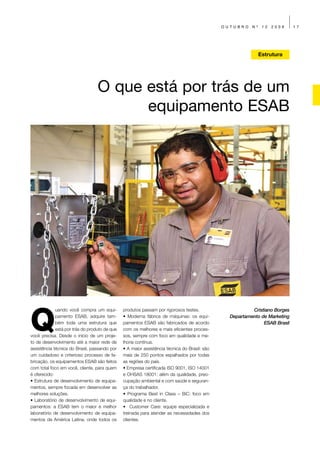 OUTUBRO    Nº    12   2009    17




                                                                                                              Estrutura




                                  O que está por trás de um
                                        equipamento ESAB




Q
             uando você compra um equi-        produtos passam por rigorosos testes.                     Cristiano Borges
             pamento ESAB, adquire tam-        • Moderna fábrica de máquinas: os equi-          Departamento de Marketing
             bém toda uma estrutura que        pamentos ESAB são fabricados de acordo                         ESAB Brasil
             está por trás do produto de que   com os melhores e mais eficientes proces-
você precisa. Desde o início de um proje-      sos, sempre com foco em qualidade e me-
to de desenvolvimento até a maior rede de      lhoria contínua.
assistência técnica do Brasil, passando por    • A maior assistência técnica do Brasil: são
um cuidadoso e criterioso processo de fa-      mais de 250 pontos espalhados por todas
bricação, os equipamentos ESAB são feitos      as regiões do país.
com total foco em você, cliente, para quem     • Empresa certificada ISO 9001, ISO 14001
é oferecido:                                   e OHSAS 18001: além da qualidade, preo-
• Estrutura de desenvolvimento de equipa-      cupação ambiental e com saúde e seguran-
mentos, sempre focada em desenvolver as        ça do trabalhador.
melhores soluções.                             • Programa Best in Class – BiC: foco em
• Laboratório de desenvolvimento de equi-      qualidade e no cliente.
pamentos: a ESAB tem o maior e melhor          • Customer Care: equipe especializada e
laboratório de desenvolvimento de equipa-      treinada para atender as necessidades dos
mentos da América Latina, onde todos os        clientes.
 