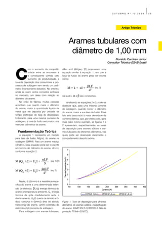 OUTUBRO     Nº   12   2009   25




                                                                                                            Artigo Técnico




                                                       Arames tubulares com
                                                        diâmetro de 1,00 mm
                                                                                                       Ronaldo Cardoso Junior
                                                                                                  Consultor Técnico ESAB Brasil




C
            om o aumento da competiti-           Allen and Widgery [2] propuseram uma
            vidade entre as empresas e           equação similar à equação 1, em que a
            a consequente corrida pelo           taxa de fusão do arame pode ser escrita
            aumento de produtividade, a          como:
taxa de deposição dos consumíveis e pro-
cessos de soldagem vem sendo um parâ-                                      βLI2
metro intensamente debatido. No entanto,              M = k + αI +                 (eq. 3)
                                                                            d2
ainda se veem certos conceitos errôneos
no mercado, um deles com relação ao              na qual k,   α e β são constantes.
diâmetro do arame.
    No chão de fábrica, muitas pessoas               Analisando as equações 2 e 3, pode-se
acreditam que quanto maior o diâmetro            observar que, para uma mesma corrente
do arame, maior a quantidade líquida de          de soldagem, quando menor o diâmetro
metal que ele deposita por unidade de            do arame, maior a sua taxa de fusão. Esse
tempo (definição de taxa de deposição).          fato está associado à maior densidade de
Entretanto, para uma mesma corrente de           corrente elétrica, que, por efeito joule, gera
soldagem, a taxa de fusão será maior para        mais calor. Como exemplo, as figuras 1 e
menores diâmetros de arame.                      2 apresentam, respectivamente, as taxas
                                                 de deposição para arames sólidos e ara-
  Fundamentação Teórica                          mes tubulares de diferentes diâmetros, nas
     A equação 1 representa um modelo            quais pode ser observado claramente o
para taxa de fusão, M(g/s), do arame na          comportamento descrito acima.
soldagem GMAW. Para um arame maciço
cilíndrico, essa equação pode ser re-escrita
em termos do diâmetro do arame, d(mm),
conforme equação 2.


                          αLI2
M (QK +β) = UEI +                  (eq. 1) [1]
                           S
                         4αLI2
M (QK +β) = UEI +                  (eq. 2)
                          d2

     Nesta, α (Ω.mm) é a resistência espe-
cifica do arame a uma determinada exten-
são de eletrodo, β(J/g) energia térmica do
arame a temperatura ambiente, QK energia
térmica da gota imediatamente após o
destacamento, UE(V) queda de tensão anó-
dica, catódica e S(mm2) área da secção           Figura 1: Taxa de deposição para diversos
transversal do arame, L(mm) extensão do          diâmetros de arames sólidos. Especificação
eletrodo e I(A) corrente de soldagem.            do arame: ASME SFA 5.18 ER70S-6. Gás de
    Para soldagem com arames tubulares,          proteção 75%Ar+25%CO2
 