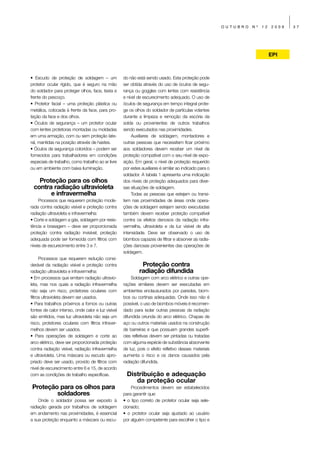 OUTUBRO   Nº   12   2009   37




                                                                                                                            EPI



• Escudo de proteção de soldagem – um               do não está sendo usado. Esta proteção pode
protetor ocular rígido, que é seguro na mão         ser obtida através do uso de óculos de segu-
do soldador para proteger olhos, face, testa e      rança ou goggles com lentes com resistência
frente do pescoço.                                  e nível de escurecimento adequado. O uso de
• Protetor facial – uma proteção plástica ou        óculos de segurança em tempo integral prote-
metálica, colocada à frente da face, para pro-      ge os olhos do soldador de partículas volantes
teção da face e dos olhos.                          durante a limpeza e remoção da escória da
• Óculos de segurança – um protetor ocular          solda ou provenientes de outros trabalhos
com lentes protetoras montadas ou moldadas          sendo executados nas proximidades.
em uma armação, com ou sem proteção late-                Auxiliares de soldagem, montadores e
ral, mantidas na posição através de hastes.         outras pessoas que necessitem ficar próximo
• Óculos de segurança coloridos – podem ser         aos soldadores devem receber um nível de
fornecidos para trabalhadores em condições          proteção compatível com o seu nível de expo-
especiais de trabalho, como trabalho ao ar livre    sição. Em geral, o nível de proteção requerido
ou em ambiente com baixa iluminação.                por estes auxiliares é similar ao indicado para o
                                                    soldador. A tabela 1 apresenta uma indicação
   Proteção para os olhos                           dos níveis de proteção adequados para diver-
 contra radiação ultravioleta                       sas situações de soldagem.
       e infravermelha                                   Todas as pessoas que estejam ou transi-
     Processos que requerem proteção mode-          tem nas proximidades de áreas onde opera-
rada contra radiação visível e proteção contra      ções de soldagem estejam sendo executadas
radiação ultravioleta e infravermelha:              também devem receber proteção compatível
• Corte e soldagem a gás, soldagem por resis-       contra os efeitos danosos da radiação infra-
tência e brasagem – deve ser proporcionada          vermelha, ultravioleta e da luz visível de alta
proteção contra radiação invisível; proteção        intensidade. Deve ser observado o uso de
adequada pode ser fornecida com filtros com         biombos capazes de filtrar e absorver as radia-
níveis de escurecimento entre 3 e 7.                ções danosas provenientes das operações de
                                                    soldagem.
      Processos que requerem redução consi-
derável da radiação visível e proteção contra                 Proteção contra
radiação ultravioleta e infravermelha:                       radiação difundida
• Em processos que emitam radiação ultravio-            Soldagem com arco elétrico e outras ope-
leta, mas nos quais a radiação infravermelha        rações similares devem ser executadas em
não seja um risco, protetores oculares com          ambientes enclausurados por paredes, biom-
filtros ultravioleta devem ser usados.              bos ou cortinas adequadas. Onde isso não é
• Para trabalhos próximos a fornos ou outras        possível, o uso de biombos móveis é recomen-
fontes de calor intenso, onde calor e luz visível   dado para isolar outras pessoas da radiação
são emitidos, mas luz ultravioleta não seja um      difundida oriunda do arco elétrico. Chapas de
risco, protetores oculares com filtros infraver-    aço ou outros materiais usados na construção
melhos devem ser usados.                            de barreiras e que possuam grandes superfí-
• Para operações de soldagem e corte ao             cies refletivas devem ser pintadas ou tratadas
arco elétrico, deve ser proporcionada proteção      com alguma espécie de substância absorvente
contra radiação visível, radiação infravermelha     de luz, pois o efeito refletivo desses materiais
e ultravioleta. Uma máscara ou escudo apro-         aumenta o risco e os danos causados pela
priado deve ser usado, provido de filtros com       radiação difundida.
nível de escurecimento entre 6 e 15, de acordo
com as condições de trabalho específicas.             Distribuição e adequação
                                                         da proteção ocular
 Proteção para os olhos para                            Procedimentos devem ser estabelecidos
         soldadores                                 para garantir que:
    Onde o soldador possa ser exposto à             • o tipo correto de protetor ocular seja sele-
radiação gerada por trabalhos de soldagem           cionado;
em andamento nas proximidades, é essencial          • o protetor ocular seja ajustado ao usuário
a sua proteção enquanto a máscara ou escu-          por alguém competente para escolher o tipo e
 