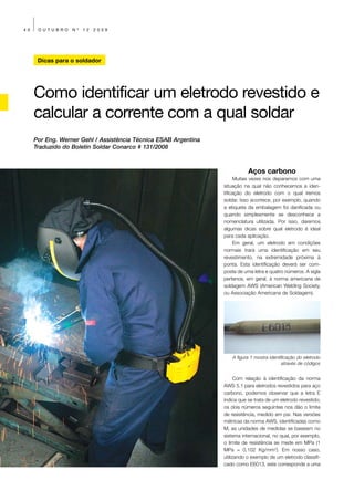40    OUTUBRO     Nº   12   2009




      Dicas para o soldador




     Como identificar um eletrodo revestido e
     calcular a corrente com a qual soldar
     Por Eng. Werner Gehl / Assistência Técnica ESAB Argentina
     Traduzido do Boletín Soldar Conarco # 131/2008



                                                                            Aços carbono
                                                                      Muitas vezes nos deparamos com uma
                                                                 situação na qual não conhecemos a iden-
                                                                 tificação do eletrodo com o qual iremos
                                                                 soldar. Isso acontece, por exemplo, quando
                                                                 a etiqueta da embalagem foi danificada ou
                                                                 quando simplesmente se desconhece a
                                                                 nomenclatura utilizada. Por isso, daremos
                                                                 algumas dicas sobre qual eletrodo é ideal
                                                                 para cada aplicação.
                                                                      Em geral, um eletrodo em condições
                                                                 normais trará uma identificação em seu
                                                                 revestimento, na extremidade próxima à
                                                                 ponta. Esta identificação deverá ser com-
                                                                 posta de uma letra e quatro números. A sigla
                                                                 pertence, em geral, à norma americana de
                                                                 soldagem AWS (American Welding Society,
                                                                 ou Associação Americana de Soldagem).




                                                                     A figura 1 mostra identificação do eletrodo
                                                                                             através de códigos


                                                                       Com relação à identificação da norma
                                                                 AWS 5.1 para eletrodos revestidos para aço
                                                                 carbono, podemos observar que a letra E
                                                                 indica que se trata de um eletrodo revestido;
                                                                 os dois números seguintes nos dão o limite
                                                                 de resistência, medido em psi. Nas versões
                                                                 métricas da norma AWS, identificadas como
                                                                 M, as unidades de medidas se baseiam no
                                                                 sistema internacional, no qual, por exemplo,
                                                                 o limite de resistência se mede em MPa (1
                                                                 MPa = 0,102 Kg/mm2). Em nosso caso,
                                                                 utilizando o exemplo de um eletrodo classifi-
                                                                 cado como E6013, este corresponde a uma
 