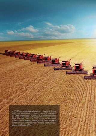 6   OUTUBRO   Nº   12   2009




     A ESAB está presente em toda a tecnologia aplicada às
     máquinas agrícolas produzidas no Brasil. Fornecedora
     da CNH, empresa do Grupo Fiat, que detém as marcas
     Case IH e New Holland, a ESAB produz os arames de
     solda para utilização na montagem de todas as peças
     estruturais das colheitadeiras e tratores produzidos na
     planta de Curitiba (PR).
 