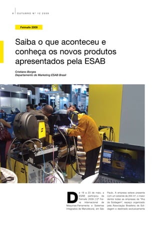 8    OUTUBRO    Nº   12   2009




       Feimafe 2009




    Saiba o que aconteceu e
    conheça os novos produtos
    apresentados pela ESAB
    Cristiano Borges
    Departamento de Marketing ESAB Brasil




                                            D
                                                       e 18 a 23 de maio, a     Paulo. A empresa esteve presente
                                                       ESAB participou da       com um estande de 264 m², o maior
                                                       Feimafe 2009 (12ª Fei-   dentre todas as empresas da “Ilha
                                                       ra   Internacional  de   da Soldagem”, espaço organizado
                                            Máquinas-Ferramenta e Sistemas      pela Associação Brasileira de Sol-
                                            Integrados de Manufatura), em São   dagem e destinado exclusivamente
 