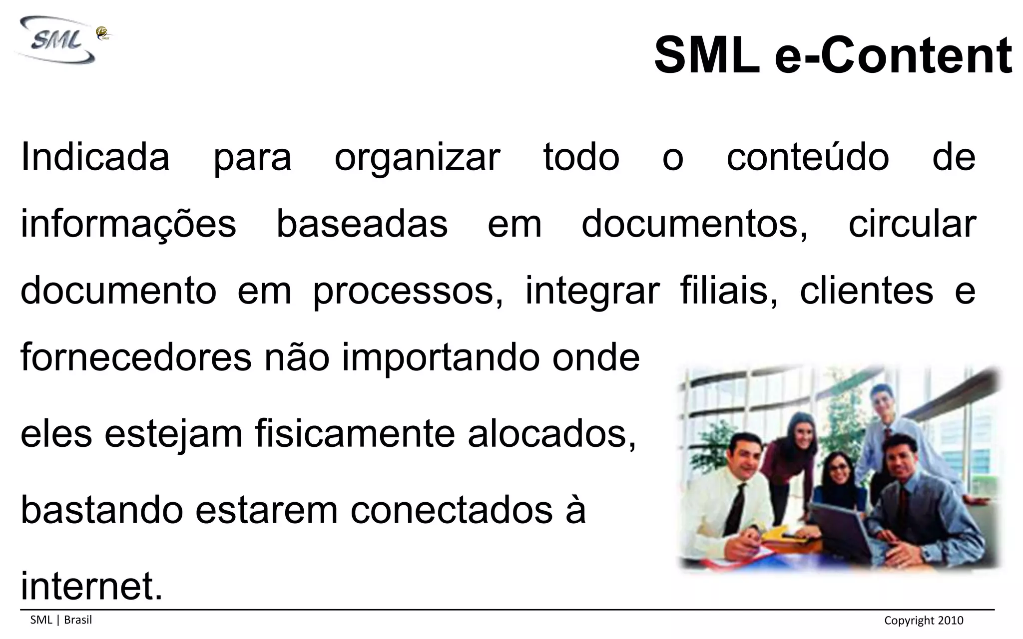 SML e-ContentIndicadapara organizar todo o conteúdo de informações baseadas em documentos, circular documento em processos, integrar filiais, clientes e fornecedores não importando onde eles estejam fisicamente alocados,bastando estarem conectados à internet.