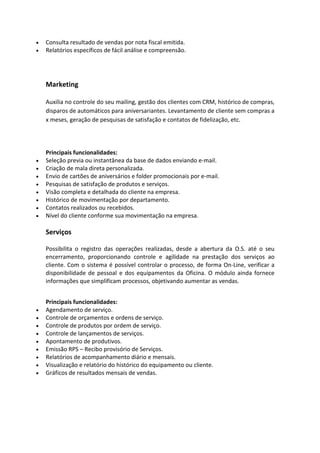 • Consulta resultado de vendas por nota fiscal emitida.
• Relatórios específicos de fácil análise e compreensão.
Marketing
Auxilia no controle do seu mailing, gestão dos clientes com CRM, histórico de compras,
disparos de automáticos para aniversariantes. Levantamento de cliente sem compras a
x meses, geração de pesquisas de satisfação e contatos de fidelização, etc.
Principais funcionalidades:
• Seleção previa ou instantânea da base de dados enviando e-mail.
• Criação de mala direta personalizada.
• Envio de cartões de aniversários e folder promocionais por e-mail.
• Pesquisas de satisfação de produtos e serviços.
• Visão completa e detalhada do cliente na empresa.
• Histórico de movimentação por departamento.
• Contatos realizados ou recebidos.
• Nível do cliente conforme sua movimentação na empresa.
Serviços
Possibilita o registro das operações realizadas, desde a abertura da O.S. até o seu
encerramento, proporcionando controle e agilidade na prestação dos serviços ao
cliente. Com o sistema é possível controlar o processo, de forma On-Line, verificar a
disponibilidade de pessoal e dos equipamentos da Oficina. O módulo ainda fornece
informações que simplificam processos, objetivando aumentar as vendas.
Principais funcionalidades:
• Agendamento de serviço.
• Controle de orçamentos e ordens de serviço.
• Controle de produtos por ordem de serviço.
• Controle de lançamentos de serviços.
• Apontamento de produtivos.
• Emissão RPS – Recibo provisório de Serviços.
• Relatórios de acompanhamento diário e mensais.
• Visualização e relatório do histórico do equipamento ou cliente.
• Gráficos de resultados mensais de vendas.
 