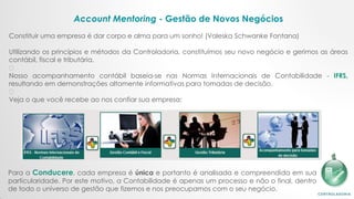 Account Mentoring - Gestão de Novos Negócios
​​
Constituir uma empresa é dar corpo e alma para um sonho! (Valeska Schwanke Fontana)
​
Utilizando os princípios e métodos da Controladoria, constituímos seu novo negócio e gerimos as áreas
contábil, fiscal e tributária.
﻿
﻿Nosso acompanhamento contábil baseia-se nas Normas Internacionais de Contabilidade - IFRS,
resultando em demonstrações altamente informativas para tomadas de decisão.
﻿
Veja o que você recebe ao nos confiar sua empresa:
Para a Conducere, cada empresa é única e portanto é analisada e compreendida em sua
particularidade. Por este motivo, a Contabilidade é apenas um processo e não o final, dentro
de todo o universo de gestão que fizemos e nos preocupamos com o seu negócio.​
 