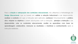 Para a criação e adequação dos conteúdos educacionais, nós utilizamos a metodologia do
Design Educacional, que se baseia em validar a solução instrucional a ser desenvolvida,
analisar o contexto em que a instrução será aplicada, conhecer minuciosamente o público
alvo, mapear os objetivos a serem alcançados com a instrução​, planejar a instrução a ser
desenvolvida, criar os conteúdos educacionais, avaliar os aprendizes com base na
aprendizagem colaborativa, mensurar os resultados e monitorar o conhecimento após a
instrução realizada.
 