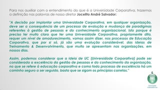 Para nos auxiliar com o entendimento do que é a Universidade Corporativa, trazemos
a definição nas palavras de nosso diretor Jocelito André Salvador:
"A decisão por implantar uma Universidade Corporativa, em qualquer organização,
deve ser a consequência de um processo de evolução e mudança de paradigmas
referentes à gestão de pessoas e do conhecimento organizacional. Isto porque é
preciso ter muito claro que ter uma Universidade Corporativa, propriamente dita,
requer um nível de amadurecimento, vamos assim dizer, nos processos de Educação
Corporativa, que por si só, já são uma evolução considerável, das ideias de
Treinamento & Desenvolvimento, que muito se apresentam nas organizações, em
nossos dias.​
​
Assim, podemos considerar que a ideia de UC (Universidade Corporativa) pode ser
considerada a excelência da gestão de pessoas e do conhecimento da organização,
no que se refere à educação corporativa e como todo processo de excelência há um
caminho seguro a ser seguido, basta que se sigam os princípios corretos."
 