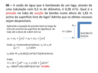 06 – A vazão de água que é bombeada de um lago, através de
uma tubulação com 0,2 m de diâmetro, é 0,28 m3/s. Qual é a
pressão no tubo de sucção da bomba numa altura de 1,82 m
acima da superfície livre do lago? Admita que os efeitos viscosos
sejam desprezíveis.
Q=0,28m3/s
D=0,2m
p2 .
h= 1,82m
p1
Aplicando a equação de pressão total ao longo da
linha de corrente da superfície do lago/bocal do
tubo até a altura de 1,82m tem-se:
𝑝1 + 𝛾𝑧1 +
1
2
𝜌𝑣1
2
= 𝑝2 + 𝛾𝑧2 +
1
2
𝜌𝑣2
2
Onde: p1= 0 (atmosfera/relativa) ; z1= 0; v1=0
p2= ?; z2=1,82m
v2=Q/A  v2=0,28/{[3,14*(0,2^2)]/4}=8,91m/s
Então:
0 + 𝛾0 +
1
2
𝜌02
= 𝑝2 + 𝛾1,82 +
1
2
𝜌8,912
p2= -(9810*1,82)-(500*(8,91^2))= -57,5kPa
 