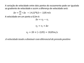 A variação de velocidade entre dois pontos do escoamento pode ser igualada
ao gradiente de velocidade e assim a diferença de velocidade será:
∆𝑣 =
𝑑𝑣
𝑑𝑠
∗ ∆𝑠 = (-4,1)*0,5 = - 2,05 m/s
A velocidade em um ponto a 0,5m é:
∆𝑣 = 𝑣𝑓 − 𝑣𝑖
𝑣𝑓 = 𝑣𝑖 + ∆𝑣
𝑣𝑓 = 20 + −2,05 = 18,05𝑚/𝑠
A velocidade tende a diminuir com diferencial de pressão positivo
 