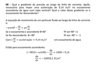 08 - Qual o gradiente de pressão ao longo da linha de corrente, dp/ds,
necessário para impor uma aceleração de 9,14 m/s2 no escoamento
ascendente de água num tubo vertical? Qual o valor deste gradiente se o
escoamento for descendente?
A equação de movimento de um partícula fluida ao longo da linha de corrente
é:
−𝛾𝑠𝑒𝑛𝜃 −
𝑑𝑝
𝑑𝑠
= 𝜌𝑣
𝑑𝑣
𝑑𝑠
Se o escoamento e ascendente θ=90°  sen 90° =1
Se for descendente θ=-90°  sen -90° = - 1
Com 𝑣
𝑑𝑣
𝑑𝑠
= 𝑎𝑐𝑒𝑙𝑒𝑟𝑎çã𝑜 = 9,14 𝑚/𝑠2 em escoamento de água
Então para escoamento ascendente:
−9810 ∗ 𝑠𝑒𝑛90 −
𝑑𝑝
𝑑𝑠
= 1000 ∗ 9,14
𝑑𝑝
𝑑𝑠
= −18950,1 𝑁/𝑚3
 