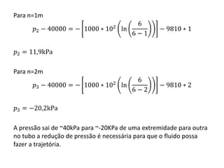 Para n=1m
𝑝2 − 40000 = − 1000 ∗ 102 ln
6
6 − 1
− 9810 ∗ 1
𝑝2 = 11,9kPa
Para n=2m
𝑝3 − 40000 = − 1000 ∗ 102
ln
6
6 − 2
− 9810 ∗ 2
𝑝3 = −20,2kPa
A pressão sai de ~40kPa para ~-20KPa de uma extremidade para outra
no tubo a redução de pressão é necessária para que o fluido possa
fazer a trajetória.
 