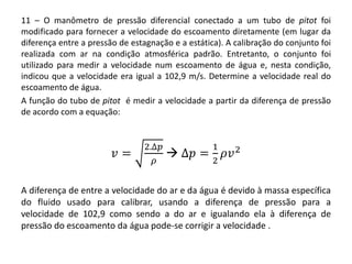 11 – O manômetro de pressão diferencial conectado a um tubo de pitot foi
modificado para fornecer a velocidade do escoamento diretamente (em lugar da
diferença entre a pressão de estagnação e a estática). A calibração do conjunto foi
realizada com ar na condição atmosférica padrão. Entretanto, o conjunto foi
utilizado para medir a velocidade num escoamento de água e, nesta condição,
indicou que a velocidade era igual a 102,9 m/s. Determine a velocidade real do
escoamento de água.
A função do tubo de pitot é medir a velocidade a partir da diferença de pressão
de acordo com a equação:
𝑣 =
2.∆𝑝
𝜌
 ∆𝑝 =
1
2
𝜌𝑣2
A diferença de entre a velocidade do ar e da água é devido à massa específica
do fluido usado para calibrar, usando a diferença de pressão para a
velocidade de 102,9 como sendo a do ar e igualando ela à diferença de
pressão do escoamento da água pode-se corrigir a velocidade .
 