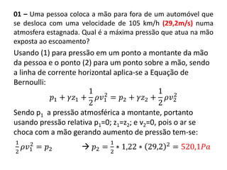 01 – Uma pessoa coloca a mão para fora de um automóvel que
se desloca com uma velocidade de 105 km/h (29,2m/s) numa
atmosfera estagnada. Qual é a máxima pressão que atua na mão
exposta ao escoamento?
Usando (1) para pressão em um ponto a montante da mão
da pessoa e o ponto (2) para um ponto sobre a mão, sendo
a linha de corrente horizontal aplica-se a Equação de
Bernoulli:
𝑝1 + 𝛾𝑧1 +
1
2
𝜌𝑣1
2
= 𝑝2 + 𝛾𝑧2 +
1
2
𝜌𝑣2
2
Sendo p1 a pressão atmosférica a montante, portanto
usando pressão relativa p1=0; z1=z2; e v2=0, pois o ar se
choca com a mão gerando aumento de pressão tem-se:
1
2
𝜌𝑣1
2
= 𝑝2  𝑝2 =
1
2
∗ 1,22 ∗ 29,2 2
= 520,1𝑃𝑎
 