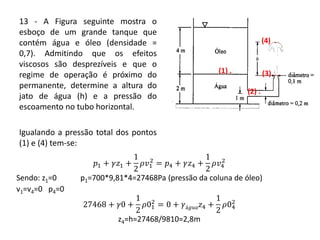 13 - A Figura seguinte mostra o
esboço de um grande tanque que
contém água e óleo (densidade =
0,7). Admitindo que os efeitos
viscosos são desprezíveis e que o
regime de operação é próximo do
permanente, determine a altura do
jato de água (h) e a pressão do
escoamento no tubo horizontal.
Igualando a pressão total dos pontos
(1) e (4) tem-se:
(1) .
(2) .
(3) .
(4) .
𝑝1 + 𝛾𝑧1 +
1
2
𝜌𝑣1
2
= 𝑝4 + 𝛾𝑧4 +
1
2
𝜌𝑣4
2
Sendo: z1=0 p1=700*9,81*4=27468Pa (pressão da coluna de óleo)
v1=v4=0 p4=0
27468 + 𝛾0 +
1
2
𝜌01
2
= 0 + 𝛾á𝑔𝑢𝑎 𝑧4 +
1
2
𝜌04
2
z4=h=27468/9810=2,8m
 