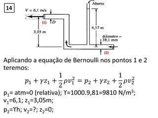 Aplicando a equação de Bernoulli nos pontos 1 e 2
teremos:
𝑝1 + 𝛾𝑧1 +
1
2
𝜌𝑣1
2
= 𝑝2 + 𝛾𝑧2 +
1
2
𝜌𝑣2
2
p1= atm=0 (relativa); ϒ=1000.9,81=9810 N/m3;
v1=6,1; z1=3,05m;
p2=ϒh; v2=?; z2=0;
(1)
(2)
14
 