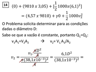 0 + 9810 𝑥 3,05 + [
1
2
1000𝑥(6,1)2
]
= (4,57 𝑥 9810) + 𝛾0 +
1
2
1000𝑣2
2
O Problema solicita determinar para as condições
dadas o diâmetro D:
Sabe-se que a vazão é constante, portanto Q1=Q2:
v1A1=V2A2  v2= V1.A1/A2
𝑣2 =
𝑣1.
𝜋𝐷2
4
𝜋(38,1𝑥10−3)2
4
=
6,1𝐷2
(38,1𝑥10−3)2
=
14
 