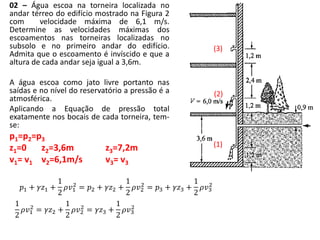02 – Água escoa na torneira localizada no
andar térreo do edifício mostrado na Figura 2
com velocidade máxima de 6,1 m/s.
Determine as velocidades máximas dos
escoamentos nas torneiras localizadas no
subsolo e no primeiro andar do edifício.
Admita que o escoamento é invíscido e que a
altura de cada andar seja igual a 3,6m.
A água escoa como jato livre portanto nas
saídas e no nível do reservatório a pressão é a
atmosférica.
Aplicando a Equação de pressão total
exatamente nos bocais de cada torneira, tem-
se:
p1=p2=p3
z1=0 z2=3,6m z3=7,2m
v1= v1 v2=6,1m/s v3= v3
𝑝1 + 𝛾𝑧1 +
1
2
𝜌𝑣1
2
= 𝑝2 + 𝛾𝑧2 +
1
2
𝜌𝑣2
2
= 𝑝3 + 𝛾𝑧3 +
1
2
𝜌𝑣3
2
(3)
(2)
(1)
1
2
𝜌𝑣1
2
= 𝛾𝑧2 +
1
2
𝜌𝑣2
2
= 𝛾𝑧3 +
1
2
𝜌𝑣3
2
 