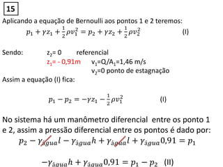 Aplicando a equação de Bernoulli aos pontos 1 e 2 teremos:
𝑝1 + 𝛾𝑧1 +
1
2
𝜌𝑣1
2
= 𝑝2 + 𝛾𝑧2 +
1
2
𝜌𝑣2
2
(I)
Sendo: z2= 0 referencial
z1= - 0,91m v1=Q/A1=1,46 m/s
v2=0 ponto de estagnação
Assim a equação (I) fica:
𝑝1 − 𝑝2 = −𝛾𝑧1 −
1
2
𝜌𝑣1
2
(I)
No sistema há um manômetro diferencial entre os ponto 1
e 2, assim a pressão diferencial entre os pontos é dado por:
𝑝2 − 𝛾á𝑔𝑢𝑎 𝑙 − 𝛾á𝑔𝑢𝑎 𝑕 + 𝛾á𝑔𝑢𝑎 𝑙 + 𝛾á𝑔𝑢𝑎0,91 = 𝑝1
−𝛾á𝑔𝑢𝑎 𝑕 + 𝛾á𝑔𝑢𝑎0,91 = 𝑝1 − 𝑝2 (II)
15
 