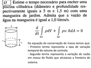 𝑑
𝑑𝑡
𝜌𝑑𝑉 +
𝑣𝑐
𝜌𝑣. 𝑛 𝑑𝐴
𝑠𝑒
= 0
Da equação de conservação de massa temos que:
- Primeiro termo representa a taxa de variação
temporal do volume de controle.
- Segundo termo representa a variação de vazão
em massa do fluido que atravessa a fronteira do
sistema.
17
 