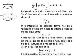 𝑑
𝑑𝑡
𝜌𝑑𝑉 +
𝑣𝑐
𝜌𝑣. 𝑛 𝑑𝐴
𝑠𝑒
= 0
Integrando o primeiro termo de V = 0 litros até
V= VC l (volume de controle=área da base vezes a
altura h):
𝑑 𝑉
𝑑𝑡
𝜌
O a integração do segundo termo nos dá a
variação de vazão em massa do sistema ( o que sai
menos o que entra:
𝑚2 − 𝑚1
Como não há saída de fluidos do sistema, a vazão
em massa que saí do sistema é nula, pois todo o
fluido é acumulado no interior da piscina.
Assim a equação acima fica:
𝑑 𝑉
𝑑𝑡
𝜌 − 𝑚1 = 0
Dividindo os termos por massa específica termos:
 