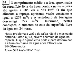 Neste problema a vazão de saída não é a mesma de
entrada. Como Qs<Qe haverá acúmulo de água na
represa. O que o problema pede é para determinar
a altura da coluna de água após 24horas ou
86400segundos.
Área= 583 km2=583x106m2
18
 