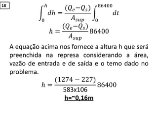 𝑑𝑕
𝑕
0
=
(𝑄 𝑒−𝑄𝑠)
𝐴 𝑠𝑢𝑝
𝑑𝑡
86400
0
𝑕 =
(𝑄 𝑒−𝑄𝑠)
𝐴 𝑠𝑢𝑝
86400
A equação acima nos fornece a altura h que será
preenchida na represa considerando a área,
vazão de entrada e de saída e o temo dado no
problema.
𝑕 =
(1274 − 227)
583x106
86400
h=~0,16m
18
 