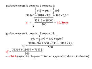 Igualando a pressão do ponto 1 ao ponto 2:
1
2
𝜌𝑣1
2
= 𝛾𝑧2 +
1
2
𝜌𝑣2
2
500𝑣1
2
= 9810 ∗ 3,6 + 500 ∗ 6,02
𝒗 𝟏 =
35316 + 18000
500
= 𝟏𝟎, 𝟑𝒎/𝒔
Igualando a pressão do ponto 3 ao ponto 2:
𝛾𝑧2 +
1
2
𝜌𝑣2
2
= 𝛾𝑧3 +
1
2
𝜌𝑣3
2
𝑣3
2
=
9810 ∗ 3,6 + 500 ∗ 6,12 − 9810 ∗ 7,2
500
𝒗 𝟑
𝟐
=
35316 + 18000 − 70632
500
= −𝟑𝟒, 𝟔 (água não chega na 3ª torneira, quando todas estão abertas)
 