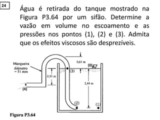 Água é retirada do tanque mostrado na
Figura P3.64 por um sifão. Determine a
vazão em volume no escoamento e as
pressões nos pontos (1), (2) e (3). Admita
que os efeitos viscosos são desprezíveis.
(0)
(4)
24
 
