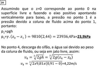 Assumindo que o z=0 corresponde ao ponto 0 na
superfície livre e fazendo o eixo positivo apontando
verticalmente para baixo, a pressão no ponto 1 é a
pressão devido a coluna de fluido acima do ponto 1,
portanto:
p1=ρgh
p1=𝛾. 𝑧0 − 𝑧1 = 9810 2,44 = 23936,4Pa=23,9kPa
No ponto 4, descarga do sifão, a água sai devido ao peso
da coluna de fluido, ou seja em jato livre, assim:
𝑣4 = 2𝑔𝑕2
= 2𝑔 𝑧4 − 𝑧0
2
𝑣4 = 2𝑥9,81𝑥 0,91 − 0
2
=4,22m/s
24
 