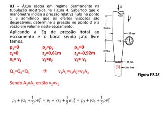 03 – Água escoa em regime permanente na
tubulação mostrada na Figura 4. Sabendo que o
manômetro indica a pressão relativa nula no ponto
1 e admitindo que os efeitos viscosos são
desprezíveis, determine a pressão no ponto 2 e a
vazão em volume neste escoamento.
Aplicando a Eq de pressão total ao
escoamento e o bocal sendo jato livre
temos:
p1=0 p2=p2 p3=0
z1=0 z2=0,61m z3=-0,92m
v1= v1 v2=v2 v3= v3
Q1=Q2=Q3  v1A1=v2A2=v3A3
Sendo A2=A1 então v2=v1
.
(3)
𝑝1 + 𝛾𝑧1 +
1
2
𝜌𝑣1
2
= 𝑝2 + 𝛾𝑧2 +
1
2
𝜌𝑣2
2
= 𝑝3 + 𝛾𝑧3 +
1
2
𝜌𝑣3
2
 