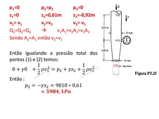 p1=0 p2=p2 p3=0
z1=0 z2=0,61m z3=-0,92m
v1= v1 v2=v2 v3= v3
Q1=Q2=Q3  v1A1=v2A2=v3A3
Sendo A2=A1 então v2=v1
Então igualando a pressão total dos
pontos (1) e (2) temos:
0 + 𝛾0 +
1
2
𝜌𝑣1
2
= 𝑝2 + 𝛾𝑧2 +
1
2
𝜌𝑣1
2
Então :
𝑝2 = −𝛾𝑧2 = 9810 ∗ 0,61
= 𝟓𝟗𝟖𝟒, 𝟏𝑷𝒂
.
(3)
 
