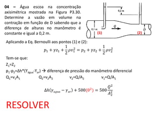 04 – Água escoa na concentração
axisimétrica mostrada na Figura P3.30.
Determine a vazão em volume na
contração em função de D sabendo que a
diferença de alturas no manômetro é
constante e igual a 0,2 m.
Aplicando a Eq. Bernoulli aos pontos (1) e (2):
𝑝1 + 𝛾𝑧1 +
1
2
𝜌𝑣1
2
= 𝑝2 + 𝛾𝑧2 +
1
2
𝜌𝑣2
2
Tem-se que:
Z1=Z2
p1-p2=Δh*(ϒágua-ϒar)  diferença de pressão do manômetro diferencial
Q1=v1A1 Q2=v2A2 v2=Q/A2 v1=Q/A1
∆𝑕 𝛾 𝑎𝑔𝑢𝑎 − 𝛾 𝑎𝑟 + 500(02) = 500
𝑄2
𝐴2
2
RESOLVER
(1) (2)
 