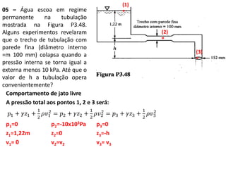 05 – Água escoa em regime
permanente na tubulação
mostrada na Figura P3.48.
Alguns experimentos revelaram
que o trecho de tubulação com
parede fina (diâmetro interno
=m 100 mm) colapsa quando a
pressão interna se torna igual a
externa menos 10 kPa. Até que o
valor de h a tubulação opera
convenientemente?
Comportamento de jato livre
A pressão total aos pontos 1, 2 e 3 será:
𝑝1 + 𝛾𝑧1 +
1
2
𝜌𝑣1
2
= 𝑝2 + 𝛾𝑧2 +
1
2
𝜌𝑣2
2
= 𝑝3 + 𝛾𝑧3 +
1
2
𝜌𝑣3
2
p1=0 p2=-10x103Pa p3=0
z1=1,22m z2=0 z3=-h
v1= 0 v2=v2 v3= v3
(1)
°
(2)
°
(3)
°
 