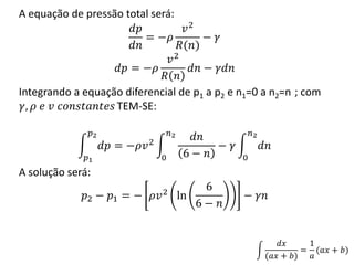 A equação de pressão total será:
𝑑𝑝
𝑑𝑛
= −𝜌
𝑣2
𝑅(𝑛)
− 𝛾
𝑑𝑝 = −𝜌
𝑣2
𝑅 𝑛
𝑑𝑛 − 𝛾𝑑𝑛
Integrando a equação diferencial de p1 a p2 e n1=0 a n2=n ; com
𝛾, 𝜌 𝑒 𝑣 𝑐𝑜𝑛𝑠𝑡𝑎𝑛𝑡𝑒𝑠 TEM-SE:
𝑑𝑝
𝑝2
𝑝1
= −𝜌𝑣2
𝑑𝑛
6 − 𝑛
𝑛2
0
− 𝛾 𝑑𝑛
𝑛2
0
A solução será:
𝑝2 − 𝑝1 = − 𝜌𝑣2 ln
6
6 − 𝑛
− 𝛾𝑛
𝑑𝑥
(𝑎𝑥 + 𝑏)
=
1
𝑎
(𝑎𝑥 + 𝑏)
 
