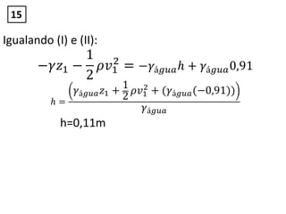 Igualando (I) e (II):
−𝛾𝑧1 −
1
2
𝜌𝑣1
2
= −𝛾á𝑔𝑢𝑎 𝑕 + 𝛾á𝑔𝑢𝑎0,91
𝑕 =
𝛾á𝑔𝑢𝑎 𝑧1 +
1
2
𝜌𝑣1
2 + (𝛾á𝑔𝑢𝑎(−0,91))
𝛾á𝑔𝑢𝑎
h=0,11m
15
 