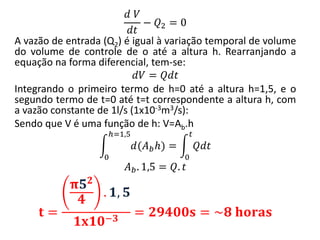 𝑑 𝑉
𝑑𝑡
− 𝑄2 = 0
A vazão de entrada (Q2) é igual à variação temporal de volume
do volume de controle de o até a altura h. Rearranjando a
equação na forma diferencial, tem-se:
𝑑𝑉 = 𝑄𝑑𝑡
Integrando o primeiro termo de h=0 até a altura h=1,5, e o
segundo termo de t=0 até t=t correspondente a altura h, com
a vazão constante de 1l/s (1x10-3m3/s):
Sendo que V é uma função de h: V=Ab.h
𝑑(𝐴 𝑏 𝑕)
𝑕=1,5
0
= 𝑄𝑑𝑡
𝑡
0
𝐴 𝑏. 1,5 = 𝑄. 𝑡
𝐭 =
𝛑𝟓 𝟐
𝟒
. 𝟏, 𝟓
𝟏𝐱𝟏𝟎−𝟑
= 𝟐𝟗𝟒𝟎𝟎𝐬 = ~𝟖 𝐡𝐨𝐫𝐚𝐬
 