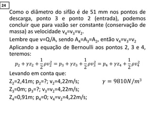 Como o diâmetro do sifão é de 51 mm nos pontos de
descarga, ponto 3 e ponto 2 (entrada), podemos
concluir que para vazão ser constante (conservação de
massa) as velocidade v4=v3=v2.
Lembre que v=Q/A, sendo A4=A3=A2, então v4=v3=v2
Aplicando a equação de Bernoulli aos pontos 2, 3 e 4,
teremos:
𝑝2 + 𝛾𝑧2 +
1
2
𝜌𝑣2
2
= 𝑝3 + 𝛾𝑧3 +
1
2
𝜌𝑣3
2
= 𝑝4 + 𝛾𝑧4 +
1
2
𝜌𝑣4
2
Levando em conta que:
Z2=2,41m; p2=?; v2=4,22m/s; 𝛾 = 9810𝑁/𝑚3
Z3=0m; p3=?; v3=v2=4,22m/s;
Z4=0,91m; p4=0; v4=v2=4,22m/s;
24
 