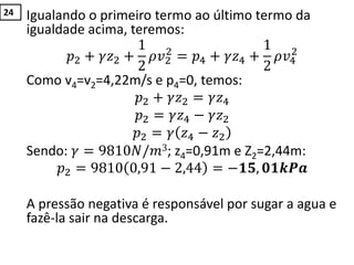Igualando o primeiro termo ao último termo da
igualdade acima, teremos:
𝑝2 + 𝛾𝑧2 +
1
2
𝜌𝑣2
2
= 𝑝4 + 𝛾𝑧4 +
1
2
𝜌𝑣4
2
Como v4=v2=4,22m/s e p4=0, temos:
𝑝2 + 𝛾𝑧2 = 𝛾𝑧4
𝑝2 = 𝛾𝑧4 − 𝛾𝑧2
𝑝2 = 𝛾 𝑧4 − 𝑧2
Sendo: 𝛾 = 9810𝑁/𝑚3; z4=0,91m e Z2=2,44m:
𝑝2 = 9810 0,91 − 2,44 = −𝟏𝟓, 𝟎𝟏𝒌𝑷𝒂
A pressão negativa é responsável por sugar a agua e
fazê-la sair na descarga.
24
 