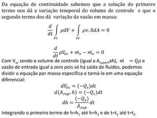 Da equação de continuidade sabemos que a solução do primeiro
termo nos dá a variação temporal do volume de controle e que o
segundo termo dos dá variação da vazão em massa:
𝑑
𝑑𝑡
𝜌𝑑𝑉 +
𝑣𝑐
𝜌𝑣. 𝑛 𝑑𝐴
𝑠𝑒
= 0
𝑑
𝑑𝑡
𝜌𝑉𝑣𝑐 + 𝑚 𝑠 − 𝑚 𝑒 = 0
Com Vvc sendo o volume de controle (igual a Asuperfixh), 𝑚 = 𝑄𝜌 e
vazão de entrada igual a zero pois só há saída de fluidos, podemos
dividir a equação por massa específica e torná-la em uma equação
diferencial:
𝑑𝑉𝑣𝑐 = (−𝑄𝑠)𝑑𝑡
𝑑(𝐴 𝑠𝑢𝑝. 𝑕) = (−𝑄𝑠)𝑑𝑡
𝑑𝑕 =
(−𝑄𝑠)
𝐴 𝑠𝑢𝑝
𝑑𝑡
Integrando o primeiro termo de h=h1 até h=h2 e de t=t1 até t=t2
 