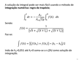 A solução da integral pode ser mais fácil usando o método de
integração numérica: regra do trapézio;
𝑑𝑡
𝑡
0
= −
𝐴 𝑇
𝐴 𝑜 2𝑔
𝑓 𝑕 𝑑𝑕
0
𝑕
Sendo:
𝑓 𝑕 =
1
𝑕 + (𝑕 + 𝑙2) + (𝑕 + 𝑙3)
Faz-se:
𝑓 𝑕 = 𝑓 𝑕1 + 𝑓 𝑕𝑖 ∗ (𝑕𝑖 − 𝑕1 /2
Indo de h1=0,051 até hi=0 soma-se a n f(h) como solução da
integração.
54
 
