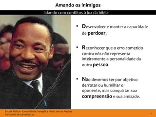 Amando os inimigos
                                  lidando com conflitos à luz da bíblia


                                                               • Desenvolver e manter a capacidade
                                                                 de perdoar;


                                                               • Reconhecer que o erro cometido
                                                                 contra nós não representa
                                                                 inteiramente a personalidade da
                                                                 outra pessoa.


                                                               • Não devemos ter por objetivo
                                                                 derrotar ou humilhar o
                                                                 oponente, mas conquistar sua
                                                                 compreensão e sua amizade.

Escola Bíblica – Comunidade Evangélica Cristo para as Nações
Por Daniel de Carvalho Luz                                                                           11
 