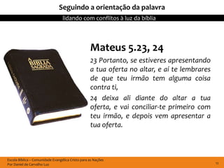 Seguindo a orientação da palavra
                                  lidando com conflitos à luz da bíblia



                                                   Mateus 5.23, 24
                                                   23 Portanto, se estiveres apresentando
                                                   a tua oferta no altar, e aí te lembrares
                                                   de que teu irmão tem alguma coisa
                                                   contra ti,
                                                   24 deixa ali diante do altar a tua
                                                   oferta, e vai conciliar-te primeiro com
                                                   teu irmão, e depois vem apresentar a
                                                   tua oferta.



Escola Bíblica – Comunidade Evangélica Cristo para as Nações
Por Daniel de Carvalho Luz                                                                    12
 