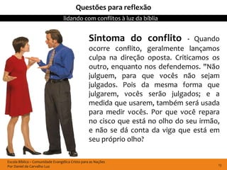 Questões para reflexão
                                  lidando com conflitos à luz da bíblia


                                                  Sintoma do conflito           - Quando
                                                  ocorre conflito, geralmente lançamos
                                                  culpa na direção oposta. Criticamos os
                                                  outro, enquanto nos defendemos. "Não
                                                  julguem, para que vocês não sejam
                                                  julgados. Pois da mesma forma que
                                                  julgarem, vocês serão julgados; e a
                                                  medida que usarem, também será usada
                                                  para medir vocês. Por que você repara
                                                  no cisco que está no olho do seu irmão,
                                                  e não se dá conta da viga que está em
                                                  seu próprio olho?

Escola Bíblica – Comunidade Evangélica Cristo para as Nações
Por Daniel de Carvalho Luz                                                              13
 