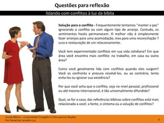Questões para reflexão
                                  lidando com conflitos à luz da bíblia

                                             Solução para o conflito - Frequentemente tentamos "manter a paz"
                                             ignorando o conflito ou com algum tipo de arranjo. Contudo, os
                                             sentimentos hostis permanecem. O melhor não é simplesmente
                                             fazer arranjos para uma acomodação, mas para uma reconciliação ?
                                             cura e restauração de um relacionamento.

                                             Você tem experimentado conflitos em sua vida cotidiana? Em que
                                             área você encontra mais conflito: no trabalho, em casa ou outra
                                             área?

                                             Como você geralmente lida com conflitos quando eles surgem?
                                             Você os confronta e procura resolvê-los, ou ao contrário, tenta
                                             evita-los ou ignorar sua existência?

                                             Por que você acha que o conflito, seja no nível pessoal, profissional
                                             ou até mesmo internacional, é tão universalmente difundido?

                                             Qual, se for o caso, das referências bíblicas sobre conflitos está mais
                                             relacionada a você: a fonte, o sintoma ou a solução de conflitos?


Escola Bíblica – Comunidade Evangélica Cristo para as Nações
Por Daniel de Carvalho Luz                                                                                         14
 