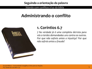Seguindo a orientação da palavra
                                  lidando com conflitos à luz da bíblia


                           Administrando o conflito

                                                   1. Coríntios 6.7
                                                   7 Na verdade já é uma completa derrota para
                                                   vós o terdes demandadas uns contra os outros.
                                                   Por que não sofreis antes a injustiça? Por que
                                                   não sofreis antes a fraude?




Escola Bíblica – Comunidade Evangélica Cristo para as Nações
Por Daniel de Carvalho Luz                                                                          15
 