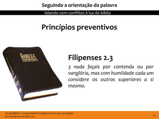 Seguindo a orientação da palavra
                                  lidando com conflitos à luz da bíblia


                               Princípios preventivos


                                                       Filipenses 2.3
                                                       3 nada façais por contenda ou por
                                                       vanglória, mas com humildade cada um
                                                       considere os outros superiores a si
                                                       mesmo.




Escola Bíblica – Comunidade Evangélica Cristo para as Nações
Por Daniel de Carvalho Luz                                                                16
 
